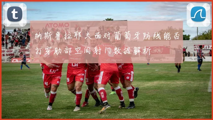 纳斯鲁拉耶夫面对葡萄牙防线能否打穿肋部空间射门数据解析