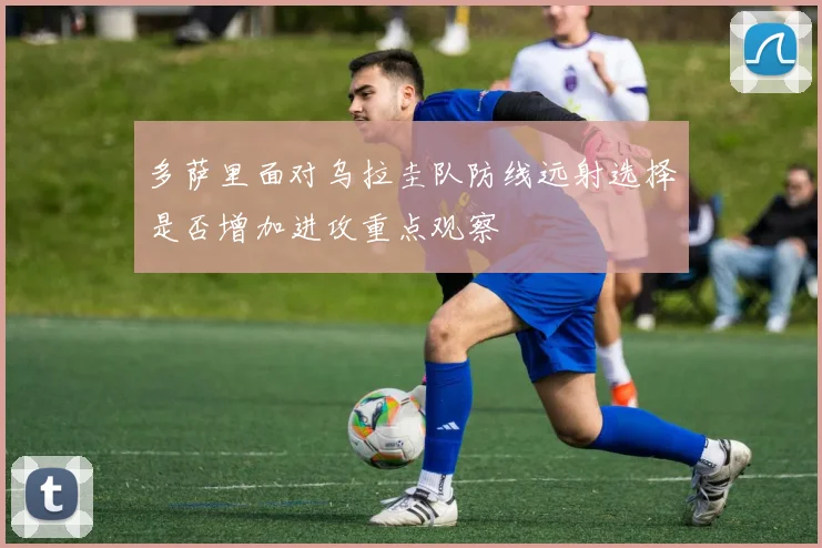 多萨里面对乌拉圭队防线远射选择是否增加进攻重点观察