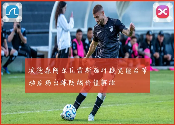 埃德森阿尔瓦雷斯面对捷克能否带动后场出球防线价值解读