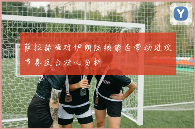 萨拉赫面对伊朗防线能否带动进攻节奏反击核心分析