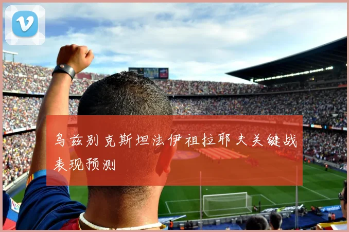 乌兹别克斯坦法伊祖拉耶夫关键战表现预测