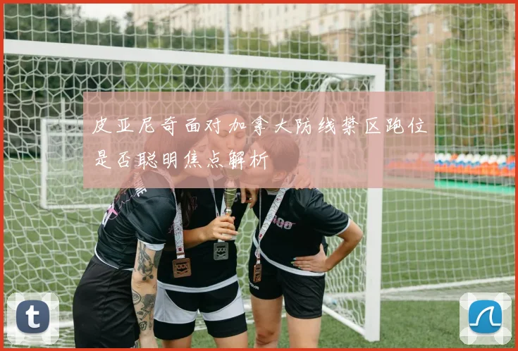 皮亚尼奇面对加拿大防线禁区跑位是否聪明焦点解析