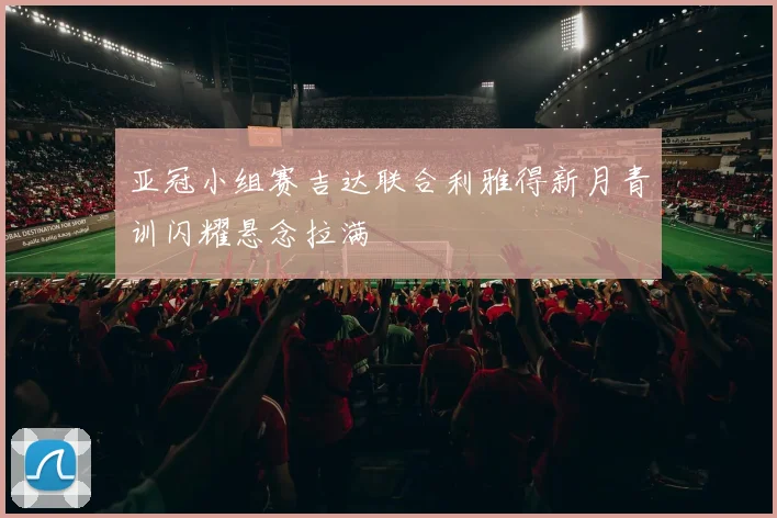 亚冠小组赛吉达联合利雅得新月青训闪耀悬念拉满