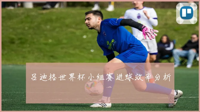 吕迪格世界杯小组赛进球效率分析
