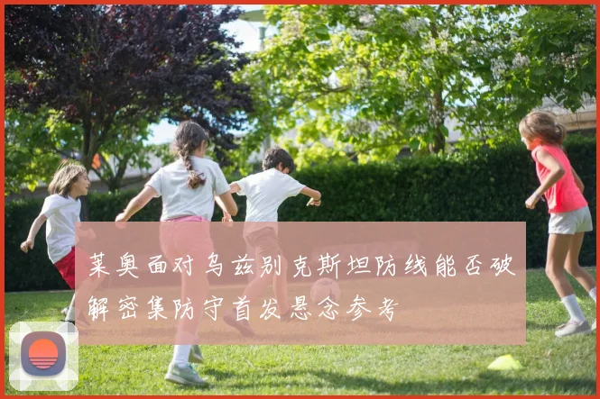 莱奥面对乌兹别克斯坦防线能否破解密集防守首发悬念参考