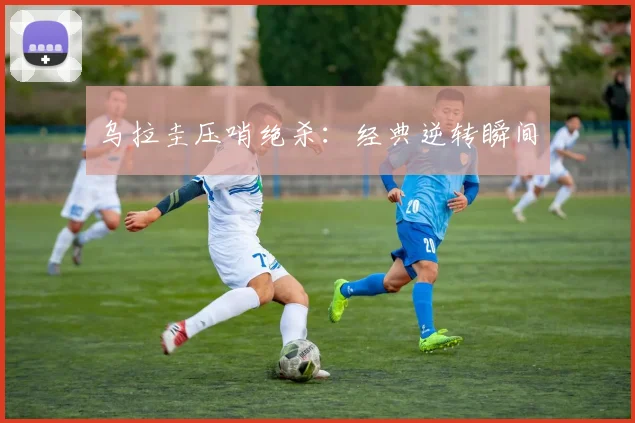 乌拉圭压哨绝杀:经典逆转瞬间