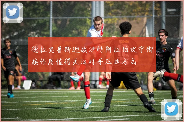 德拉克鲁斯迎战沙特阿拉伯攻守衔接作用值得关注对手压迫方式