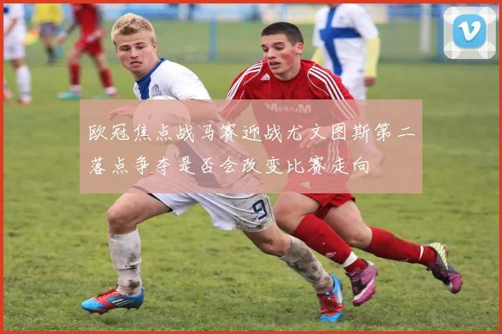 欧冠焦点战马赛迎战尤文图斯第二落点争夺是否会改变比赛走向