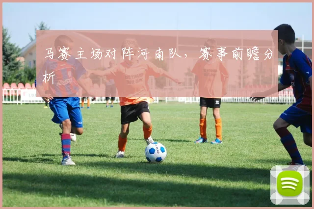 马赛主场对阵河南队,赛事前瞻分析