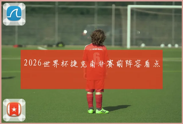 2026世界杯捷克南非赛前阵容看点