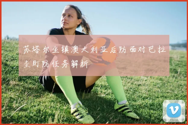苏塔尔坐镇澳大利亚后防面对巴拉圭盯防任务解析
