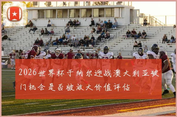 2026世界杯于纳尔迎战澳大利亚破门机会是否被放大价值评估