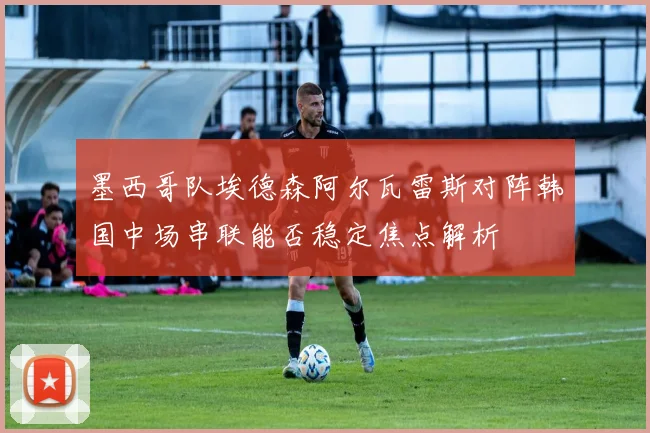 墨西哥队埃德森阿尔瓦雷斯对阵韩国中场串联能否稳定焦点解析