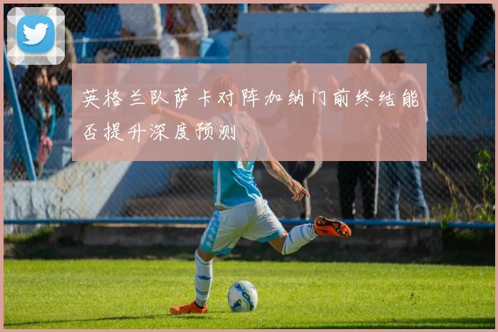 英格兰队萨卡对阵加纳门前终结能否提升深度预测