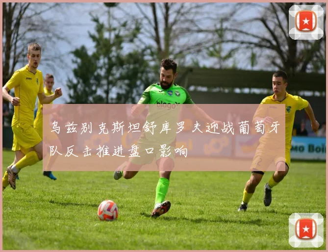 乌兹别克斯坦舒库罗夫迎战葡萄牙队反击推进盘口影响