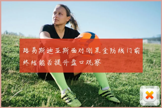 路易斯迪亚斯面对刚果金防线门前终结能否提升盘口观察