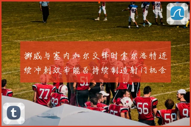 挪威与塞内加尔交锋时索尔洛特连续冲刺效率能否持续制造射门机会