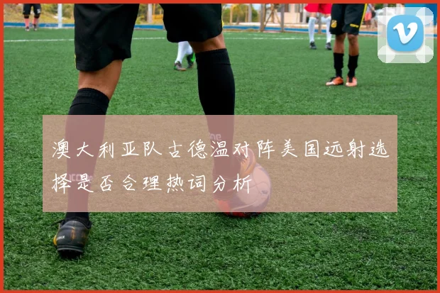 澳大利亚队古德温对阵美国远射选择是否合理热词分析
