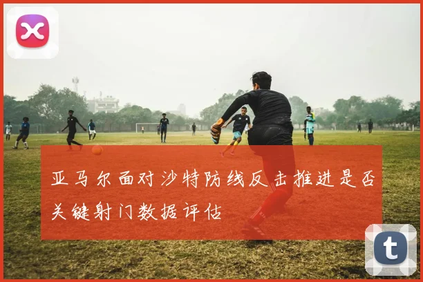 亚马尔面对沙特防线反击推进是否关键射门数据评估