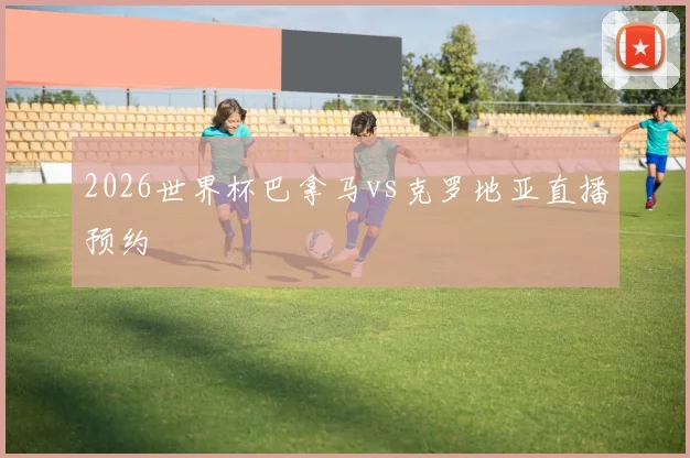 2026世界杯巴拿马vs克罗地亚直播预约