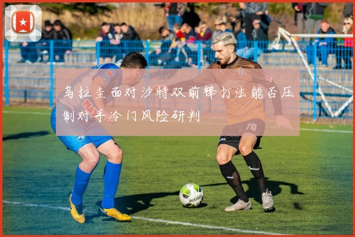 乌拉圭面对沙特双前锋打法能否压制对手冷门风险研判