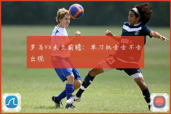罗马vs米兰前瞻：单刀机会会不会出现