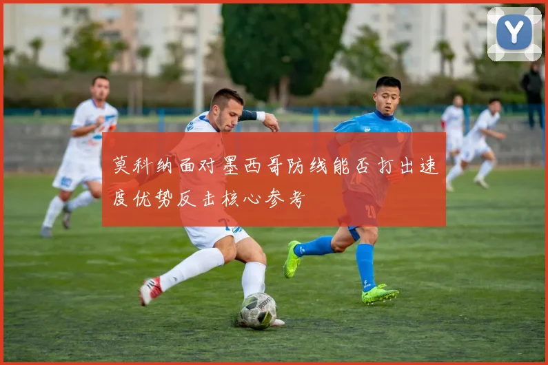 莫科纳面对墨西哥防线能否打出速度优势反击核心参考