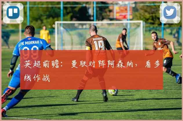英超前瞻：曼联对阵阿森纳，看多线作战