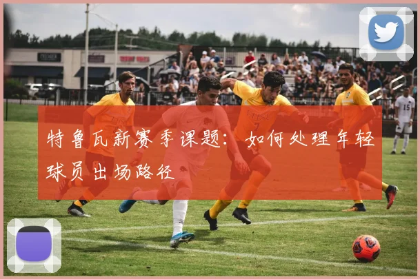 特鲁瓦新赛季课题：如何处理年轻球员出场路径