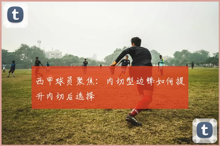 西甲球员聚焦：内切型边锋如何提升内切后选择