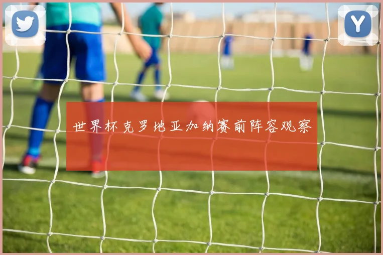 世界杯克罗地亚加纳赛前阵容观察