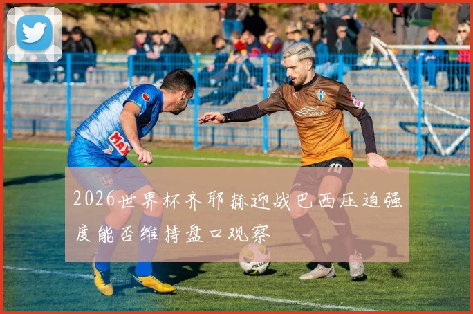 2026世界杯齐耶赫迎战巴西压迫强度能否维持盘口观察