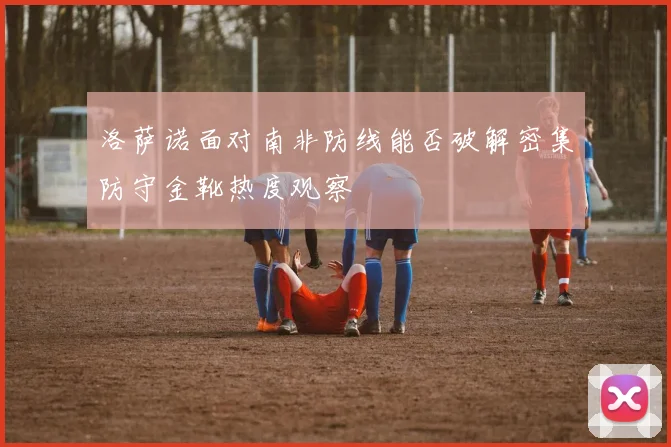 洛萨诺面对南非防线能否破解密集防守金靴热度观察