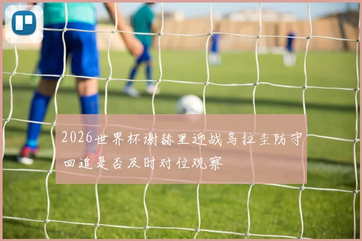 2026世界杯谢赫里迎战乌拉圭防守回追是否及时对位观察