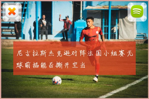 尼古拉斯杰克逊对阵法国小组赛无球前插能否撕开空当