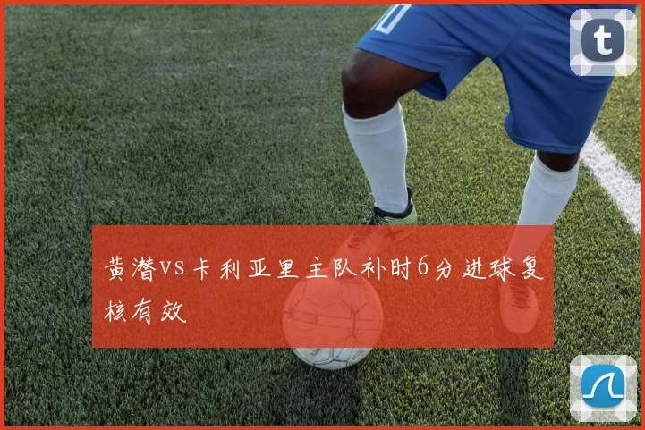 黄潜vs卡利亚里主队补时6分进球复核有效