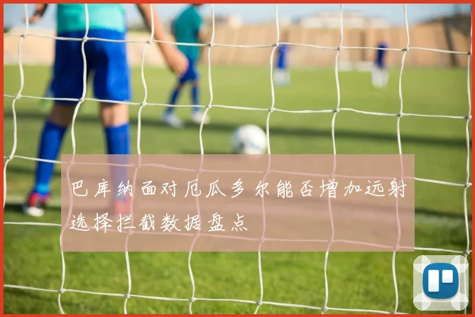 巴库纳面对厄瓜多尔能否增加远射选择拦截数据盘点