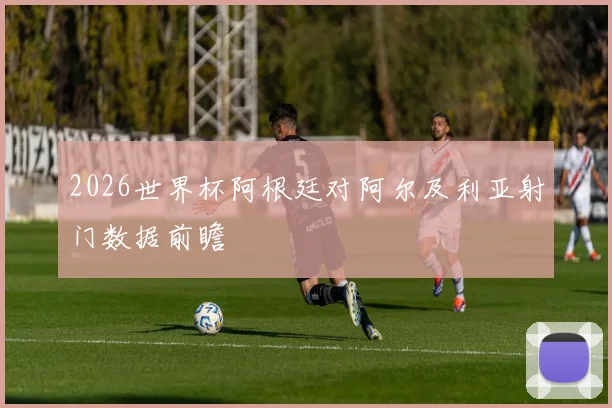 2026世界杯阿根廷对阿尔及利亚射门数据前瞻