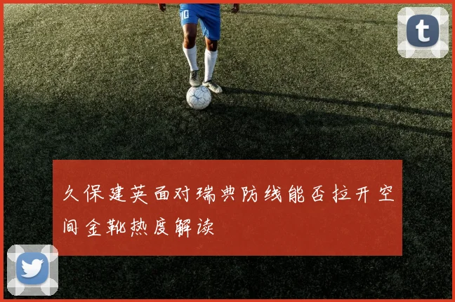 久保建英面对瑞典防线能否拉开空间金靴热度解读