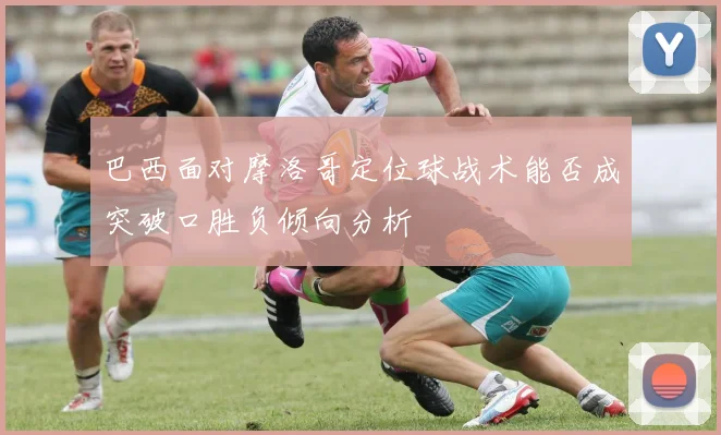 巴西面对摩洛哥定位球战术能否成突破口胜负倾向分析