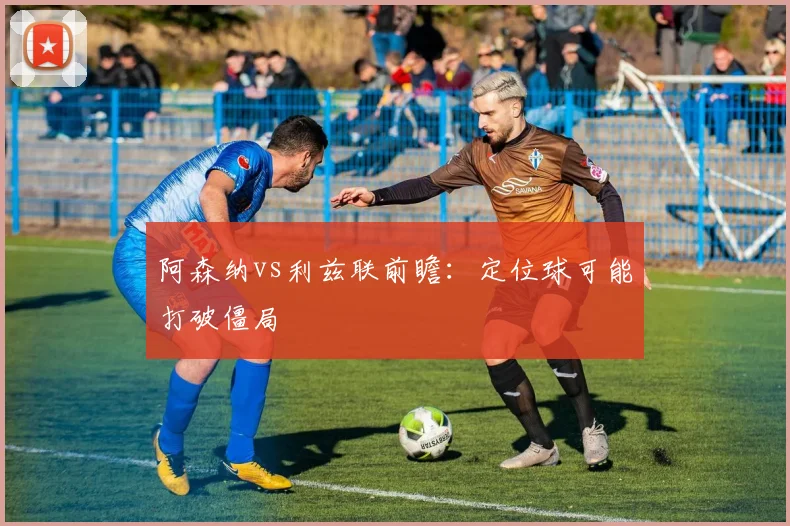 阿森纳vs利兹联前瞻：定位球可能打破僵局