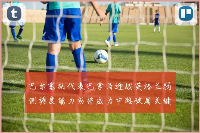 巴尔塞纳代表巴拿马迎战英格兰弱侧调度能力或将成为中路破局关键