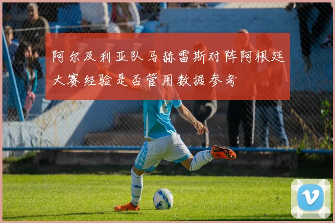 阿尔及利亚队马赫雷斯对阵阿根廷大赛经验是否管用数据参考