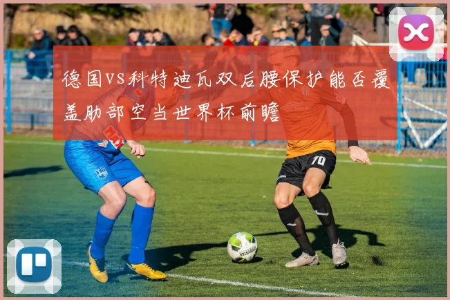 德国vs科特迪瓦双后腰保护能否覆盖肋部空当世界杯前瞻