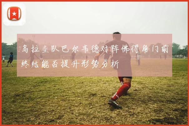 乌拉圭队巴尔韦德对阵佛得角门前终结能否提升形势分析